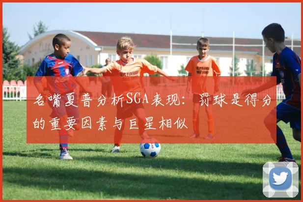 名嘴夏普分析SGA表现：罚球是得分的重要因素与巨星相似