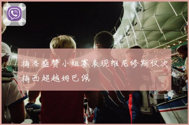 梅洛盛赞小组赛表现维尼修斯仅次梅西超越姆巴佩