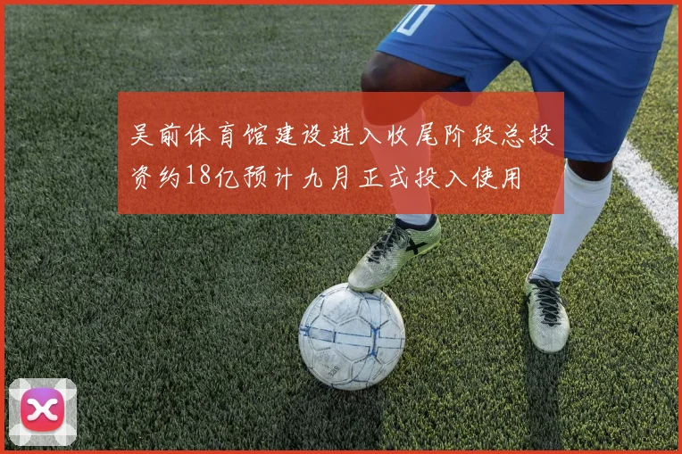 吴前体育馆建设进入收尾阶段总投资约18亿预计九月正式投入使用