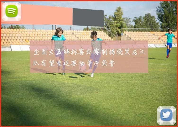 全国女篮锦标赛新赛制揭晓黑龙江队有望重返赛场争夺荣誉