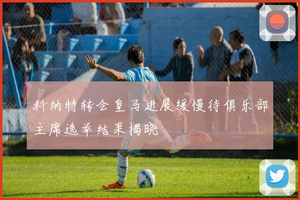 科纳特转会皇马进展缓慢待俱乐部主席选举结果揭晓