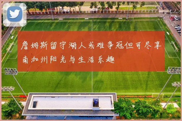 詹姆斯留守湖人或难争冠但可尽享南加州阳光与生活乐趣