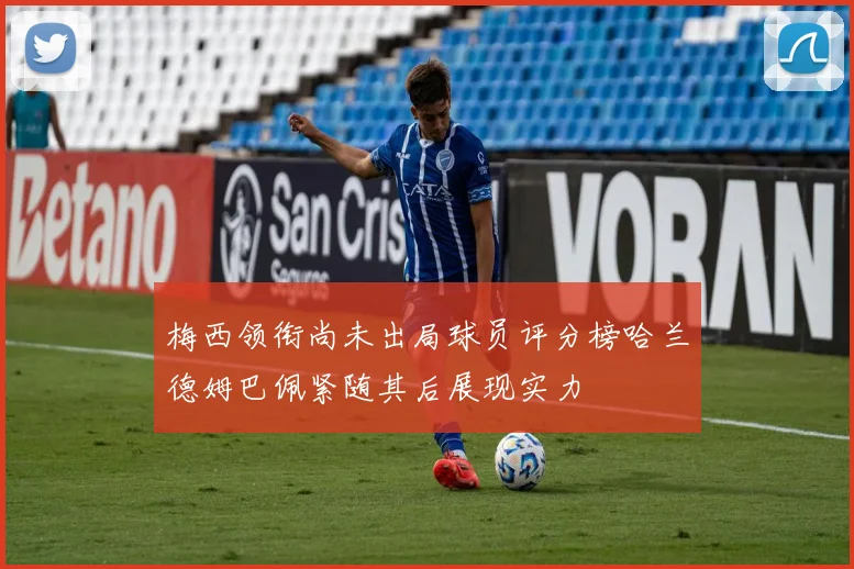 梅西领衔尚未出局球员评分榜哈兰德姆巴佩紧随其后展现实力