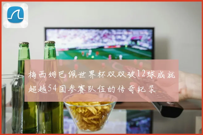 梅西姆巴佩世界杯双双破12球成就超越54国参赛队伍的传奇纪录