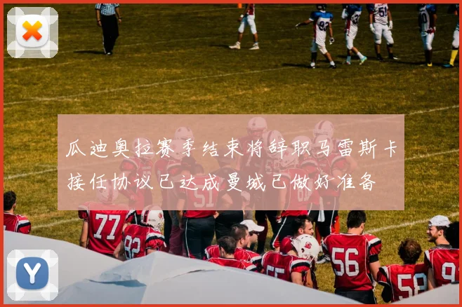瓜迪奥拉赛季结束将辞职马雷斯卡接任协议已达成曼城已做好准备