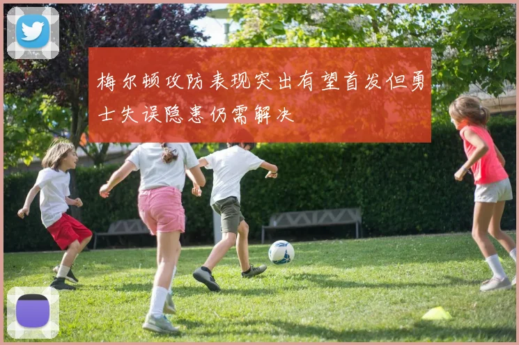 梅尔顿攻防表现突出有望首发但勇士失误隐患仍需解决