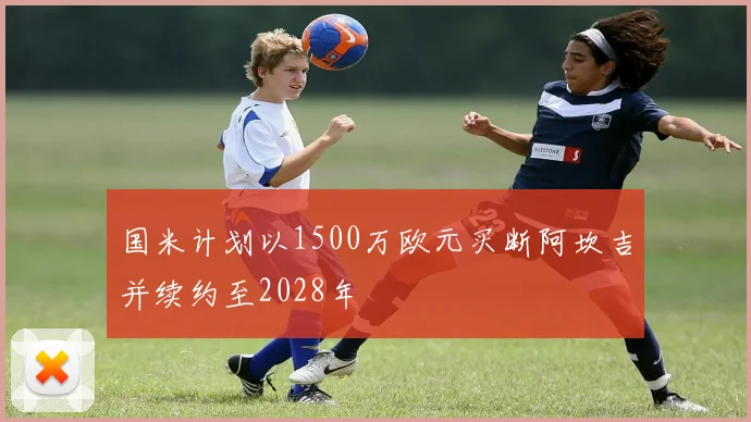 国米计划以1500万欧元买断阿坎吉并续约至2028年