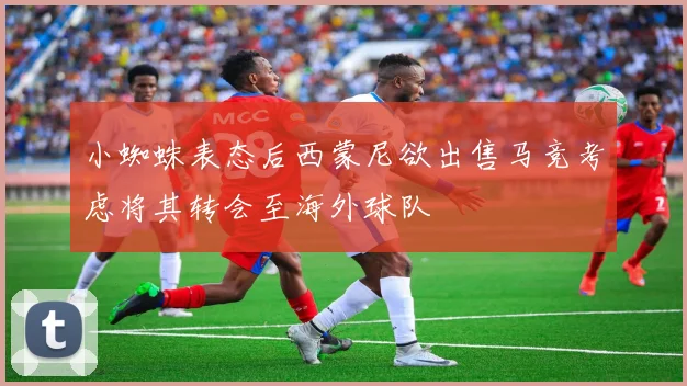 小蜘蛛表态后西蒙尼欲出售马竞考虑将其转会至海外球队
