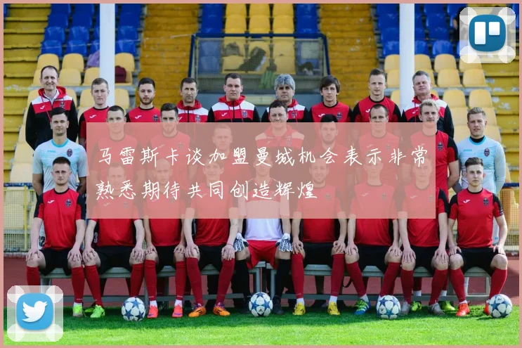 马雷斯卡谈加盟曼城机会表示非常熟悉期待共同创造辉煌