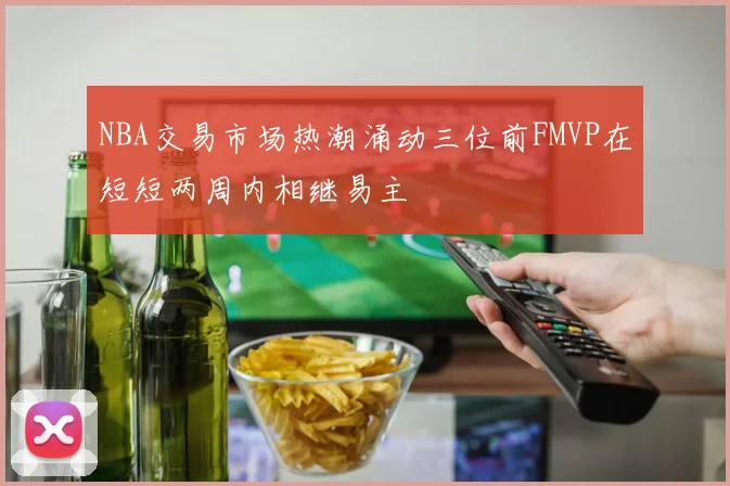NBA交易市场热潮涌动三位前FMVP在短短两周内相继易主