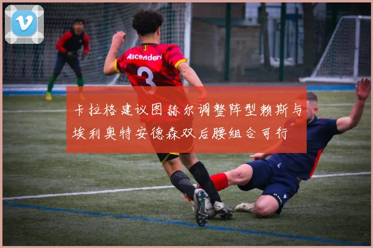 卡拉格建议图赫尔调整阵型赖斯与埃利奥特安德森双后腰组合可行