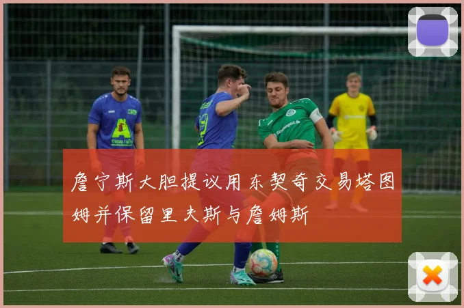 詹宁斯大胆提议用东契奇交易塔图姆并保留里夫斯与詹姆斯