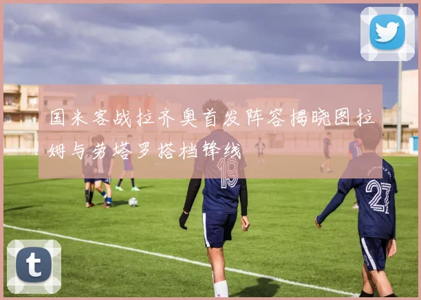 国米客战拉齐奥首发阵容揭晓图拉姆与劳塔罗搭档锋线