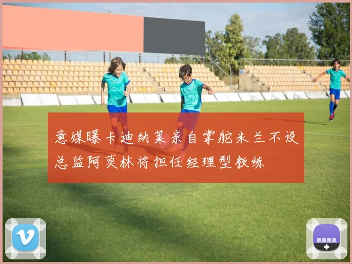 意媒曝卡迪纳莱亲自掌舵米兰不设总监阿莫林将担任经理型教练