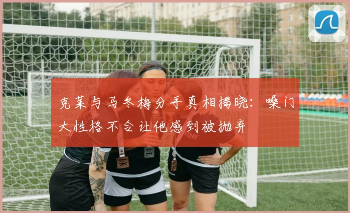 克莱与马冬梅分手真相揭晓：嗓门大性格不合让他感到被抛弃
