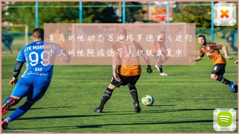 皇马训练动态吕迪格罗德里戈进行个人训练阿诺德等人积极康复中